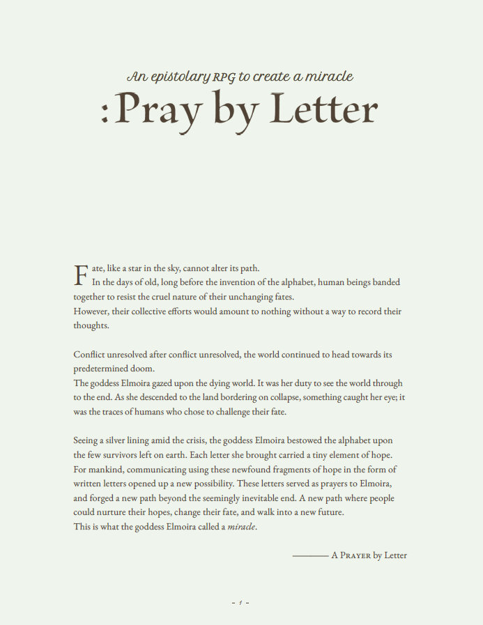 This page provides a poetic introduction to the TTRPG "Pray by Letter," setting the stage for an epistolary journey where letters have the power to alter destiny. It describes a world bound by predetermined fate, only to be gifted the alphabet by the goddess Elmoira. This sacred gift allows the few remaining humans to communicate their hopes and fears through written words, transforming letters into prayers that can invoke miracles. The narrative emphasizes the emotional depth and spiritual connection players will experience as they challenge fate and strive to change their futures through heartfelt correspondence.