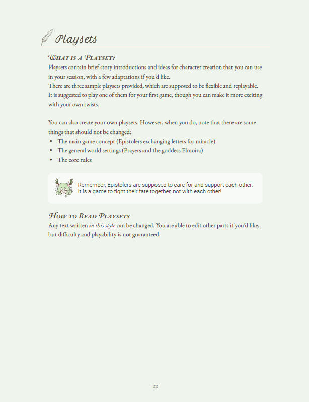 The page outlines the concept of playsets within "Pray by Letter," providing a framework for crafting immersive and flexible narratives.

What is a Playset?
Playsets offer brief story introductions and character creation ideas that players can use in their sessions, allowing for a personalized touch with a few adaptations. Three sample playsets are provided, designed to be flexible and replayable. It is recommended to start with one of these playsets for the first game, enhancing the experience with unique twists.

Guidelines for Creating Playsets
Players are encouraged to create their own playsets, provided they adhere to the following immutable elements:

The main game concept: Epistolers exchanging letters to invoke miracles.
The general world settings: Prayers and the goddess Elmoira.
The core rules of the game.
A reminder emphasizes that Epistolers should care for and support each other, reinforcing the cooperative nature of the game.

How to Read Playsets
Text written in a specific style within the playsets can be modified. Players are free to edit other parts, but the ease and playability of the game are not guaranteed when changes are made.

This guidance ensures that while creativity is encouraged, the fundamental aspects of the game that ensure its unique charm and playability remain intact.